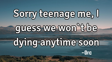 Sorry teenage me,I guess we won`t be dying anytime soon
