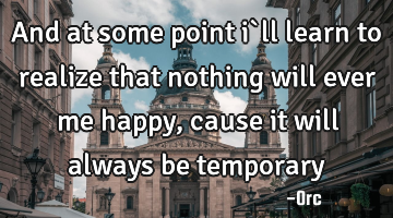 And at some point i`ll learn to realize that nothing will ever me happy,cause it will always be