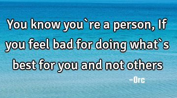 You know you`re a person,If you feel bad for doing what`s best for you and not others
