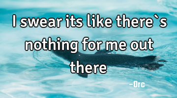 I swear its like there`s nothing for me out there