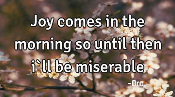 Joy comes in the morning so until then i`ll be miserable