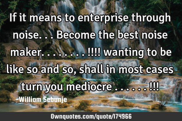 If it means to enterprise through noise...become the best noise maker........!!!! wanting to be