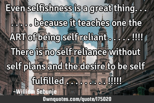 Even selfishness is  a great thing........ because it teaches one the ART of being self reliant