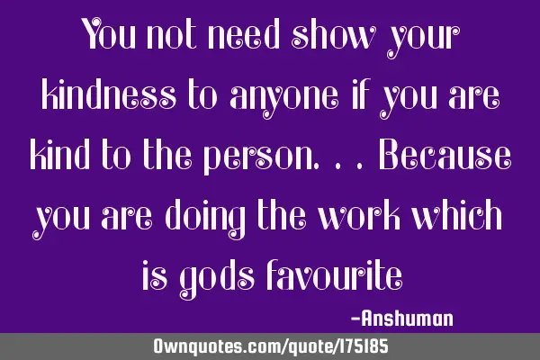 You not need show your kindness to anyone if you are kind to the person...because you are doing the