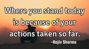 Where you stand today is because of your actions taken so far.