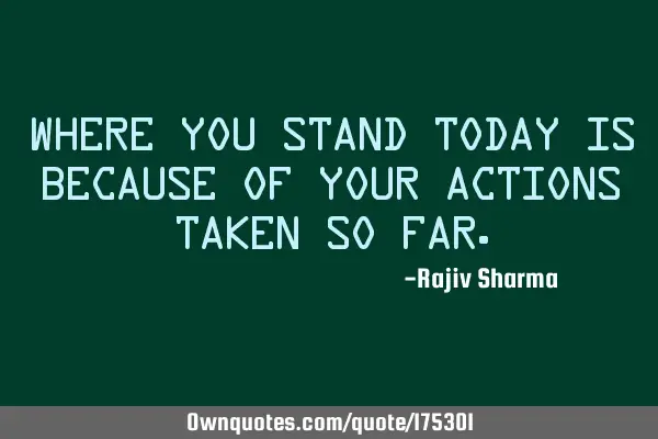 Where you stand today is because of your actions taken so