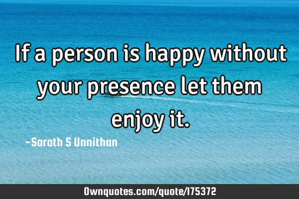 If a person is happy without your presence let them enjoy
