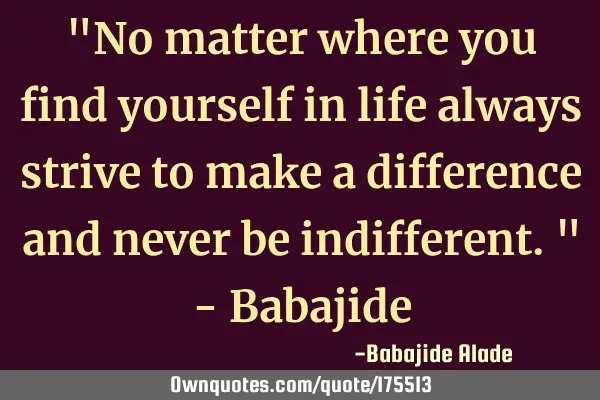 "No matter where you find yourself in life always strive to make a difference and never be