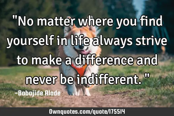 "No matter where you find yourself in life always strive to make a difference and never be