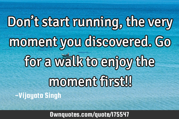 Don’t start running, the very moment you discovered.Go for a walk to enjoy the moment first!!