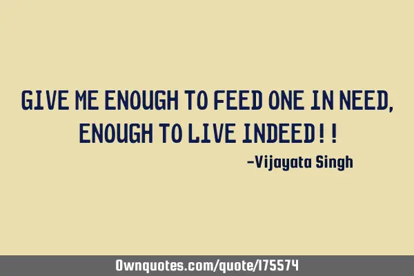 Give me enough to feed one in need, enough to live indeed!!
