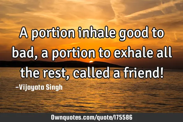 A portion inhale good to bad, a portion to exhale all the rest, called a friend!