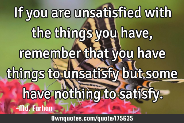 If you are unsatisfied with the things you have, remember that you have things to unsatisfy but