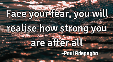 Face your fear, you will realise how strong you are after all