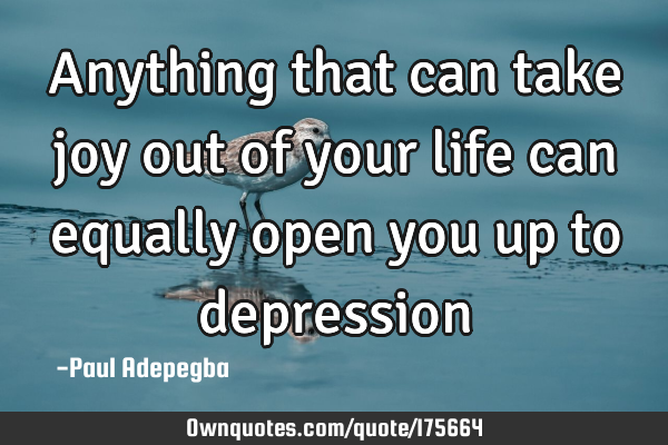 Anything that can take joy out of your life can equally open you up to