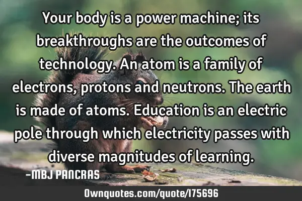 Your body is a power machine; its breakthroughs are the outcomes of technology. 
An atom is a