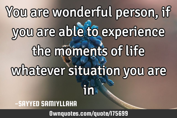 You are wonderful person, if you are able to experience the moments of life whatever situation you