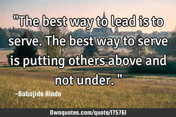 "The best way to lead is to serve. The best way to serve is putting others above and not under."