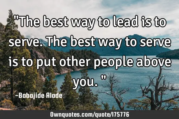 "The best way to lead is to serve. The best way to serve is to put other people above you."