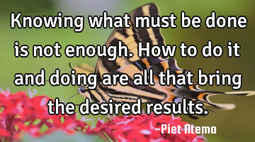 Knowing what must be done is not enough. How to do it and doing are all that bring the desired