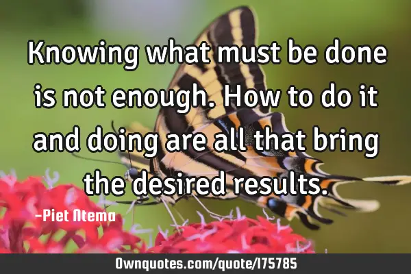 Knowing what must be done is not enough. How to do it and doing are all that bring the desired