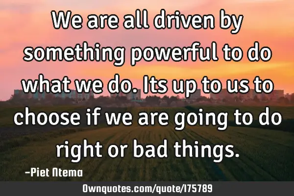 We are all driven by something powerful to do what we do. Its up to us to choose if we are going to