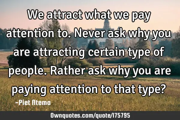 We attract what we pay attention to. Never ask why you are attracting certain type of people.  R