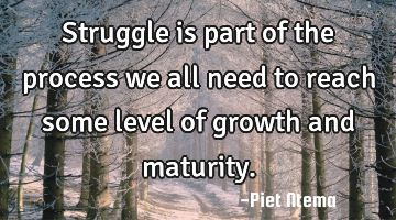 Struggle is part of the process we all need to reach some level of growth and maturity.