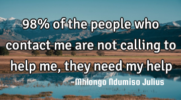 98% of the people who contact me are not calling to help me, they need my help
