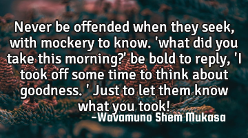 Never be offended when they seek, with mockery to know. 
