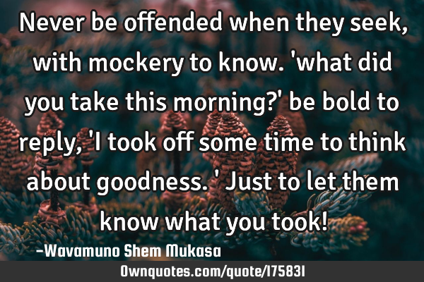 Never be offended when they seek, with mockery to know. 