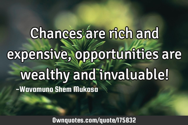 Chances are rich and expensive, opportunities are wealthy and invaluable!