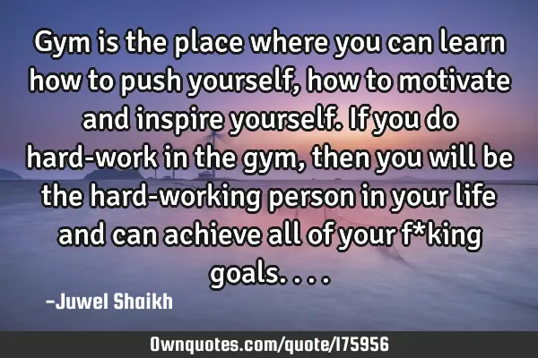 Gym is the place where you can learn how to push yourself, how to motivate and inspire yourself. If