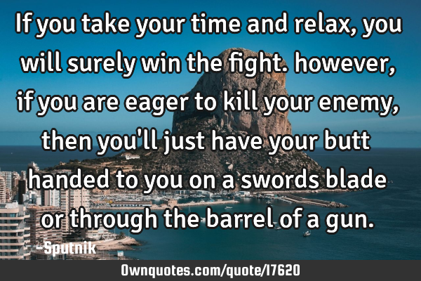 If you take your time and relax, you will surely win the fight. however, if you are eager to kill