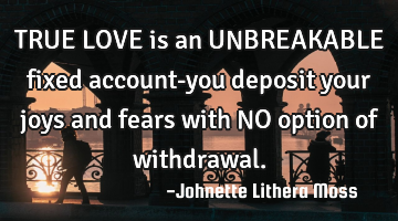 TRUE LOVE is an UNBREAKABLE fixed account-you deposit your joys and fears with NO option of