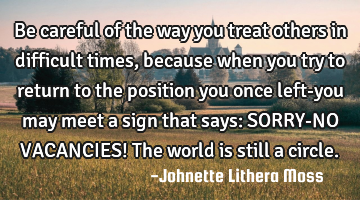 Be careful of the way you treat others in difficult times, because when you try to return to the