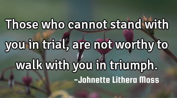 Those who cannot stand with you in trial, are not worthy to walk with you in triumph.