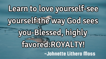 Learn to love yourself-see yourself the way God sees you-Blessed,highly favored:ROYALTY!