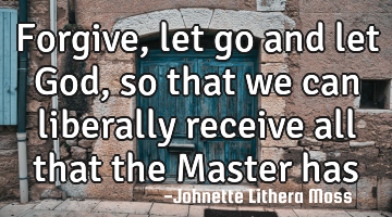 Forgive,let go and let God, so that we can liberally receive all that the Master has for us.