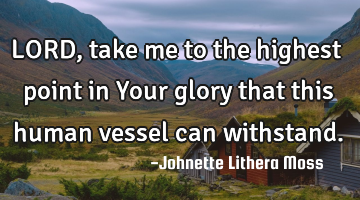 LORD,take me to the highest point in Your glory that this human vessel can withstand.