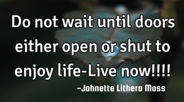 Do not wait until doors either open or shut to enjoy life-Live now!!!!