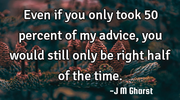 Even if you only took 50 percent of my advice, you would still only be right half of the time.