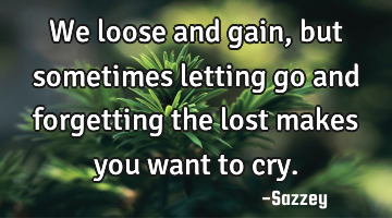 We loose and gain, but sometimes letting go and forgetting the lost makes you want to cry.