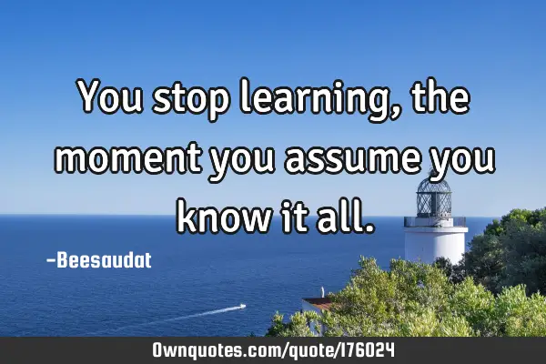 You stop learning, the moment you assume you know it