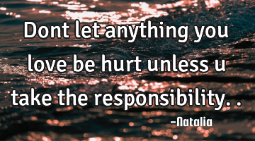 Dont let anything you love be hurt unless u take the responsibility..