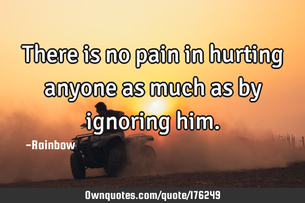 There is no pain in hurting anyone as much as by ignoring