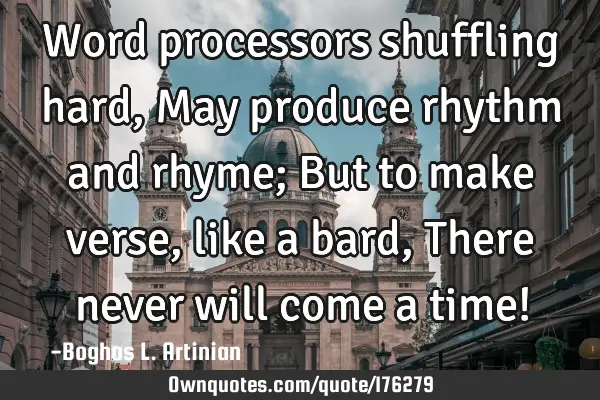 Word processors shuffling hard,
May produce rhythm and rhyme;
But to make verse, like a bard,
T