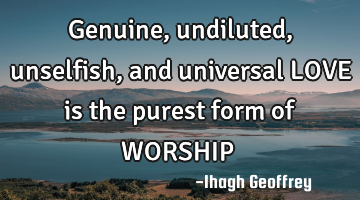 Genuine, undiluted, unselfish, and universal LOVE is the purest form of WORSHIP……