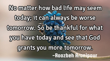 No matter how bad life may seem today; it can always be worse tomorrow. So be thankful for what you