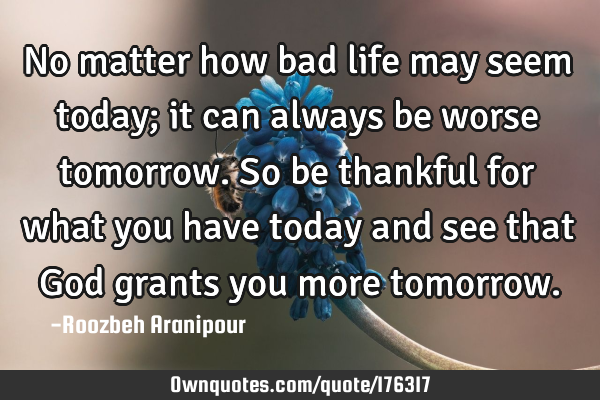No matter how bad life may seem today; it can always be worse tomorrow. So be thankful for what you
